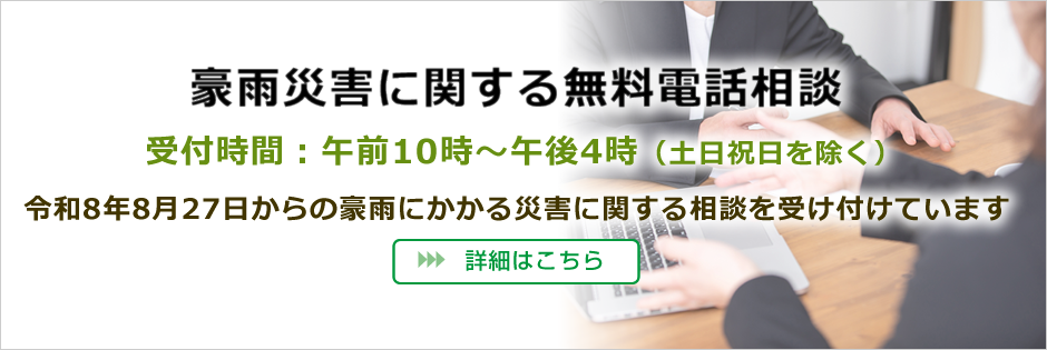 豪雨災害に関する無料電話相談
受付時間:午前10時~午後4時(土日祝日を除く)
令和8年8月27日からの豪雨にかかる災害に関する相談を受け付けています
